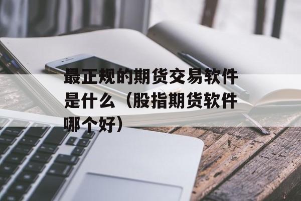 最正规的期货交易软件是什么（股指期货软件哪个好）