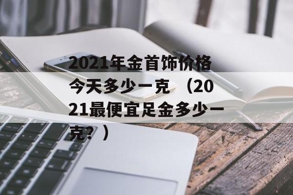 2021年金首饰价格今天多少一克 （2021最便宜足金多少一克？）