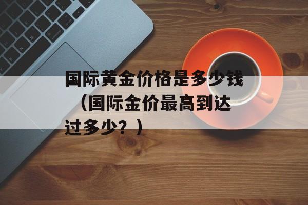 国际黄金价格是多少钱 （国际金价最高到达过多少？）