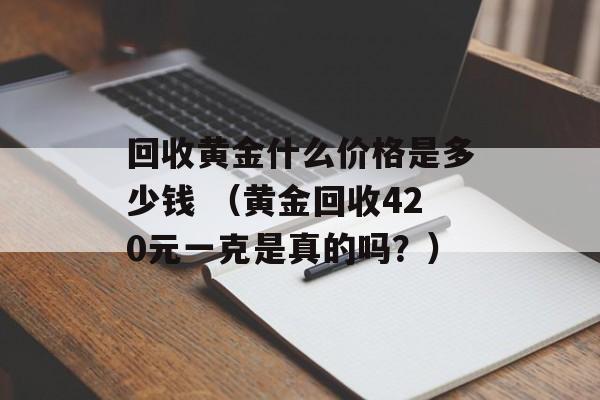 回收黄金什么价格是多少钱 （黄金回收420元一克是真的吗？）