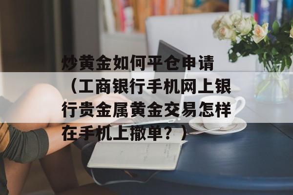 炒黄金如何平仓申请 （工商银行手机网上银行贵金属黄金交易怎样在手机上撤单？）