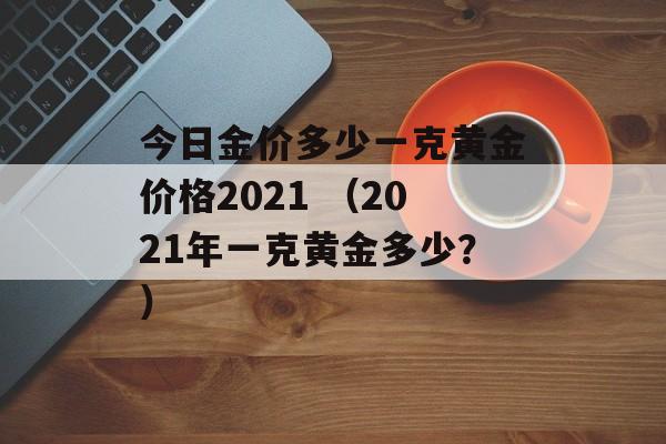 今日金价多少一克黄金价格2021 （2021年一克黄金多少？）