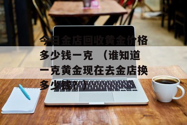 今日金店回收黄金价格多少钱一克 （谁知道一克黄金现在去金店换多少钱？）