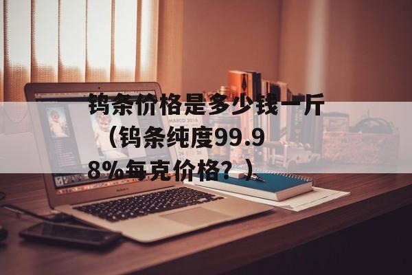 钨条价格是多少钱一斤 （钨条纯度99.98%每克价格？）