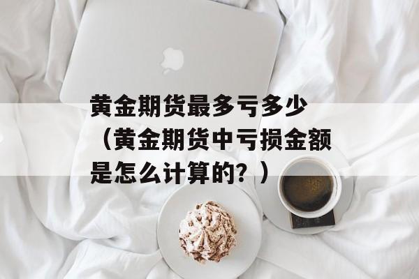 黄金期货最多亏多少 （黄金期货中亏损金额是怎么计算的？）