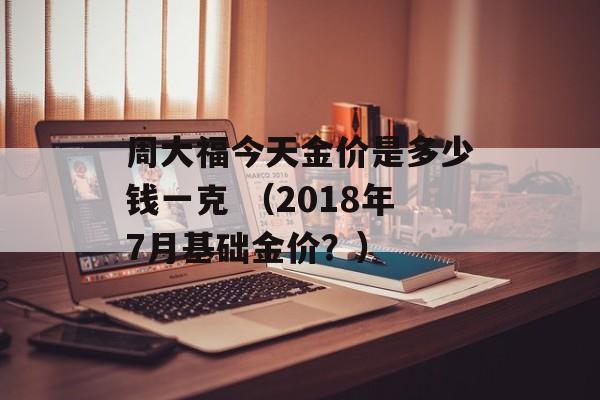 周大福今天金价是多少钱一克 （2018年7月基础金价？）