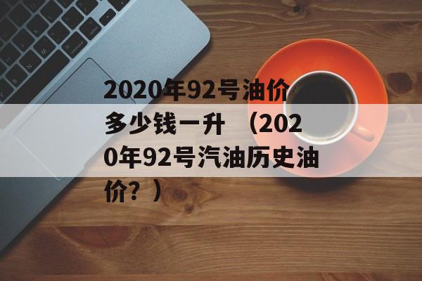 2020年92号油价多少钱一升 （2020年92号汽油历史油价？）