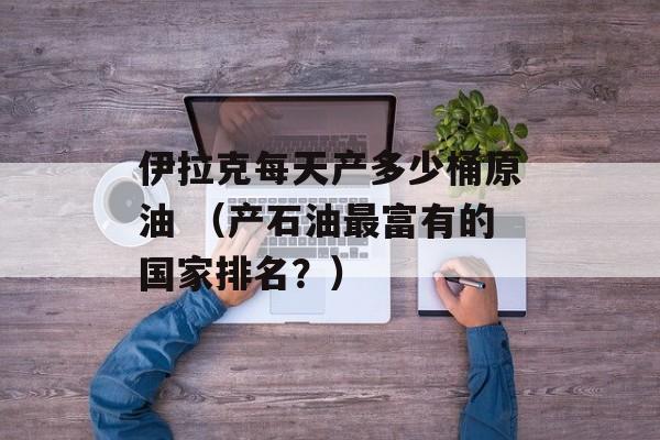 伊拉克每天产多少桶原油 （产石油最富有的国家排名？）