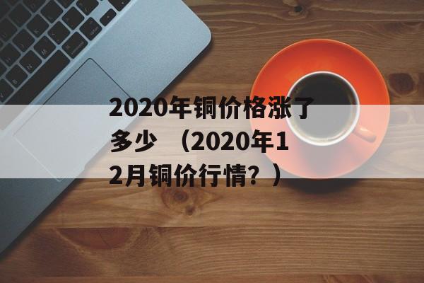 2020年铜价格涨了多少 （2020年12月铜价行情？）