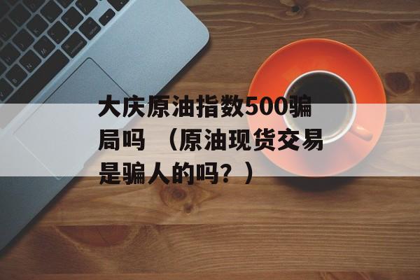 大庆原油指数500骗局吗 （原油现货交易是骗人的吗？）