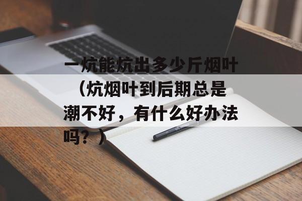 一炕能炕出多少斤烟叶 （炕烟叶到后期总是潮不好，有什么好办法吗？）