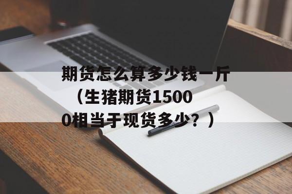 期货怎么算多少钱一斤 （生猪期货15000相当于现货多少？）