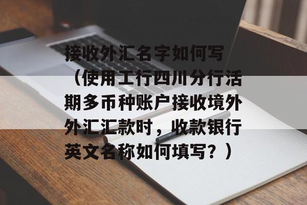 接收外汇名字如何写 （使用工行四川分行活期多币种账户接收境外外汇汇款时，收款银行英文名称如何填写？）