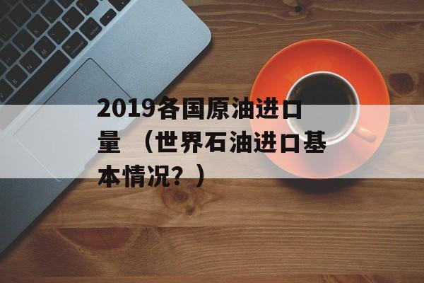 2019各国原油进口量 （世界石油进口基本情况？）