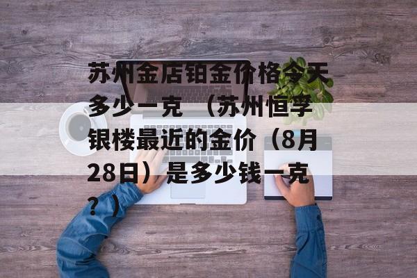 苏州金店铂金价格今天多少一克 （苏州恒孚银楼最近的金价（8月28日）是多少钱一克？）