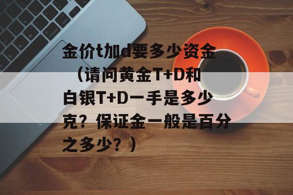 金价t加d要多少资金 （请问黄金T+D和白银T+D一手是多少克？保证金一般是百分之多少？）