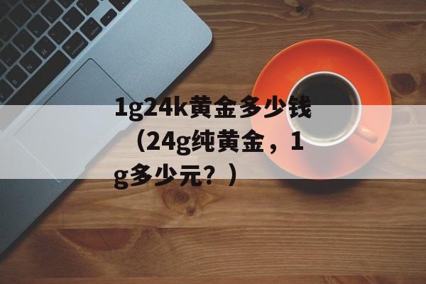 1g24k黄金多少钱 （24g纯黄金，1g多少元？）