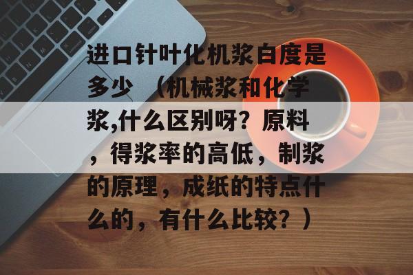 进口针叶化机浆白度是多少 （机械浆和化学浆,什么区别呀？原料，得浆率的高低，制浆的原理，成纸的特点什么的，有什么比较？）