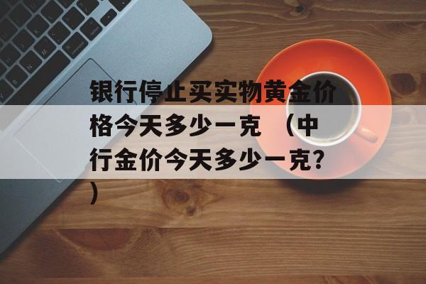 银行停止买实物黄金价格今天多少一克 （中行金价今天多少一克？）