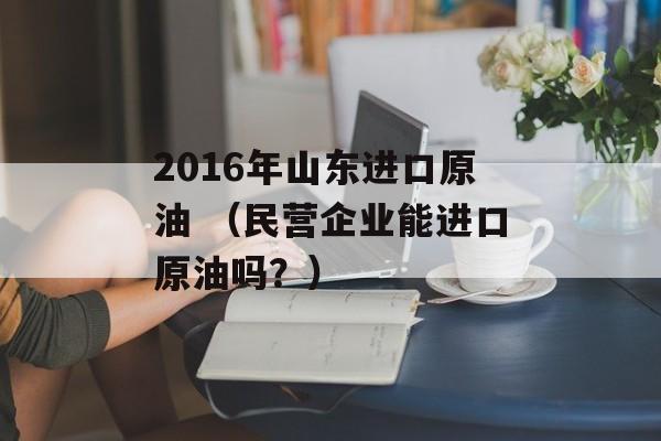 2016年山东进口原油 （民营企业能进口原油吗？）