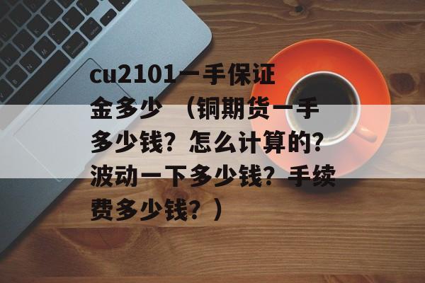 cu2101一手保证金多少 （铜期货一手多少钱？怎么计算的？波动一下多少钱？手续费多少钱？）