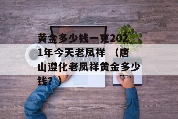 黄金多少钱一克2021年今天老凤祥 （唐山遵化老凤祥黄金多少钱？）