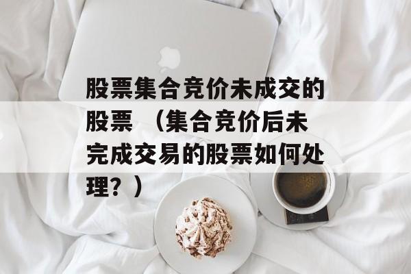 股票集合竞价未成交的股票 （集合竞价后未完成交易的股票如何处理？）