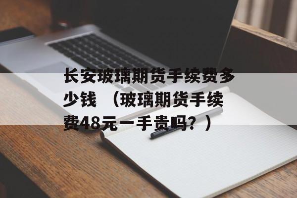 长安玻璃期货手续费多少钱 （玻璃期货手续费48元一手贵吗？）