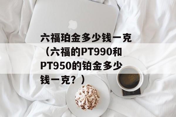 六福珀金多少钱一克 （六福的PT990和PT950的铂金多少钱一克？）