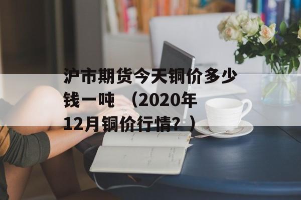 沪市期货今天铜价多少钱一吨 （2020年12月铜价行情？）