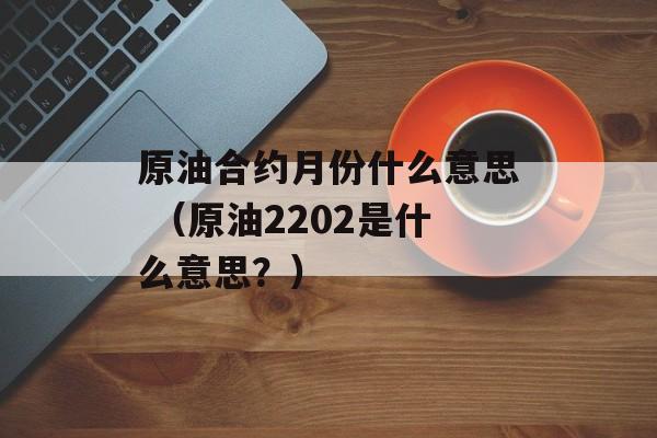 原油合约月份什么意思 （原油2202是什么意思？）