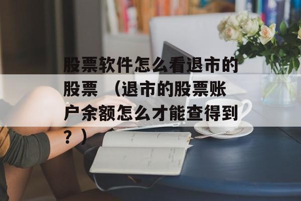 股票软件怎么看退市的股票 （退市的股票账户余额怎么才能查得到？）