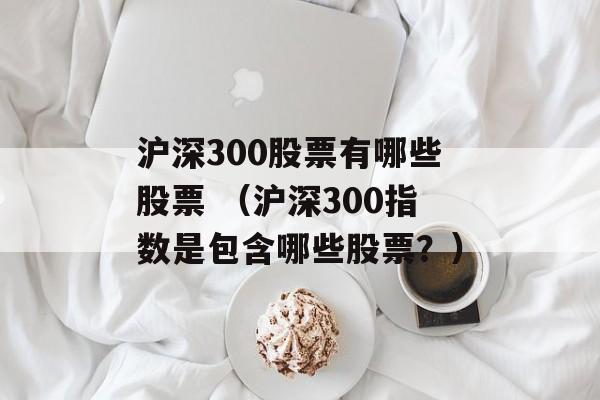 沪深300股票有哪些股票 （沪深300指数是包含哪些股票？）