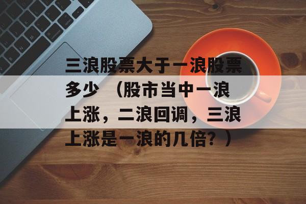 三浪股票大于一浪股票多少 （股市当中一浪上涨，二浪回调，三浪上涨是一浪的几倍？）