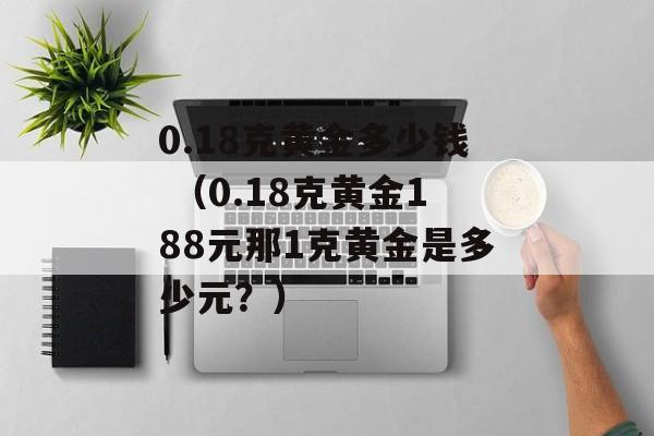 0.18克黄金多少钱 （0.18克黄金188元那1克黄金是多少元？）