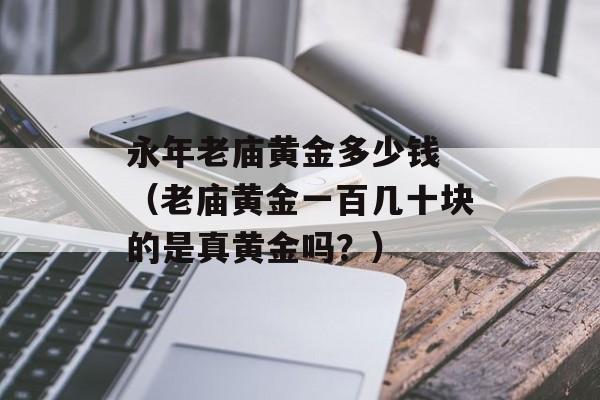 永年老庙黄金多少钱 （老庙黄金一百几十块的是真黄金吗？）