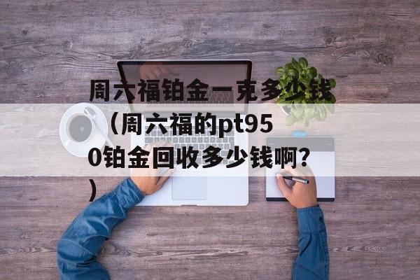 周六福铂金一克多少钱 （周六福的pt950铂金回收多少钱啊？）