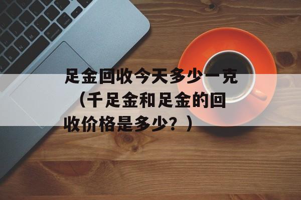 足金回收今天多少一克 （千足金和足金的回收价格是多少？）