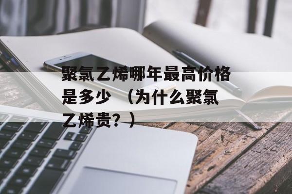 聚氯乙烯哪年最高价格是多少 （为什么聚氯乙烯贵？）