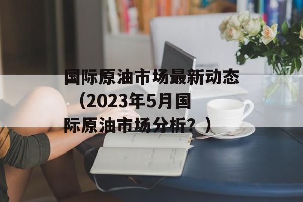 国际原油市场最新动态 （2023年5月国际原油市场分析？）