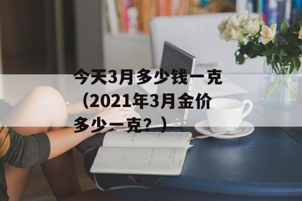 今天3月多少钱一克 （2021年3月金价多少一克？）