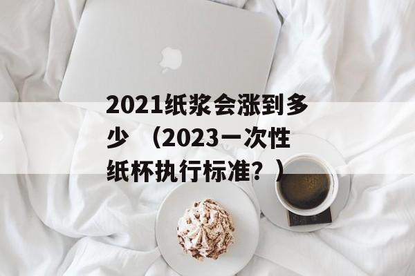 2021纸浆会涨到多少 （2023一次性纸杯执行标准？）