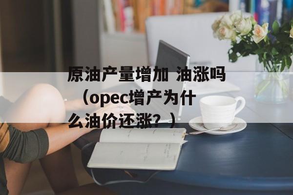 原油产量增加 油涨吗 （opec增产为什么油价还涨？）