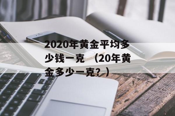 2020年黄金平均多少钱一克 （20年黄金多少一克？）