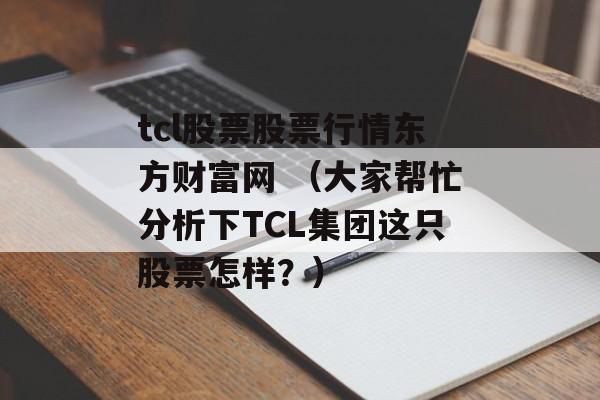 tcl股票股票行情东方财富网 （大家帮忙分析下TCL集团这只股票怎样？）