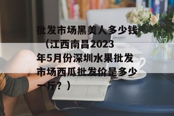 批发市场黑美人多少钱 （江西南昌2023年5月份深圳水果批发市场西瓜批发价是多少一斤？）