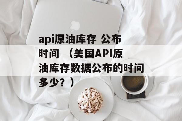 api原油库存 公布时间 （美国API原油库存数据公布的时间多少？）