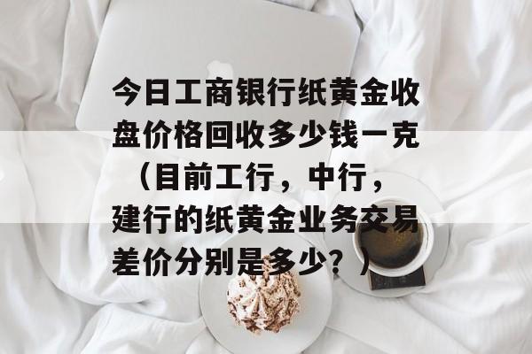 今日工商银行纸黄金收盘价格回收多少钱一克 （目前工行，中行，建行的纸黄金业务交易差价分别是多少？）