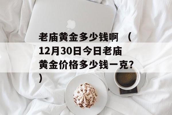 老庙黄金多少钱啊 （12月30日今日老庙黄金价格多少钱一克？）