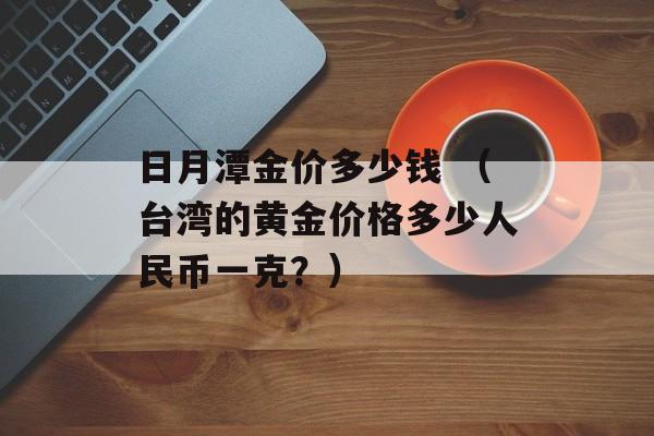 日月潭金价多少钱 （台湾的黄金价格多少人民币一克？）